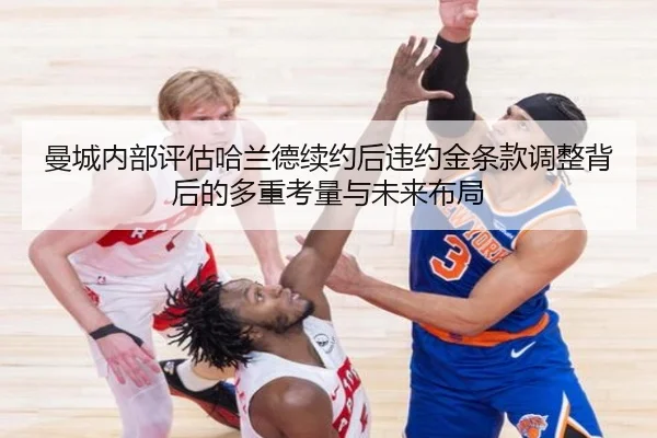 曼城内部评估哈兰德续约后违约金条款调整背后的多重考量与未来布局