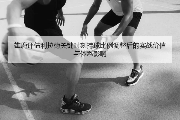 雄鹿评估利拉德关键时刻持球比例调整后的实战价值与体系影响