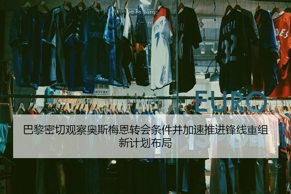 巴黎密切观察奥斯梅恩转会条件并加速推进锋线重组新计划布局