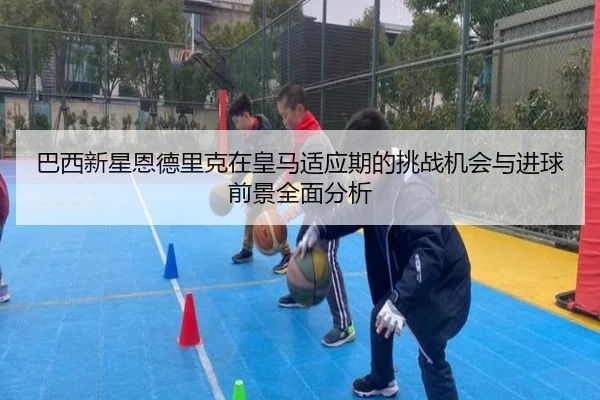 巴西新星恩德里克在皇马适应期的挑战机会与进球前景全面分析