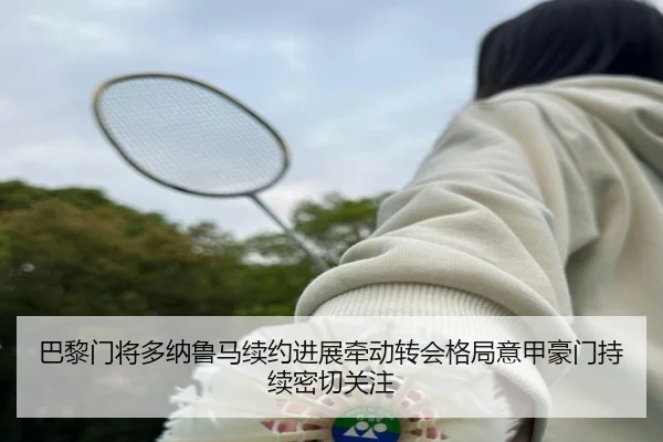 巴黎门将多纳鲁马续约进展牵动转会格局意甲豪门持续密切关注